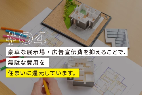 04、豪華な展示場・広告宣伝費を抑えることで無駄な費用を
住まいに還元しています。